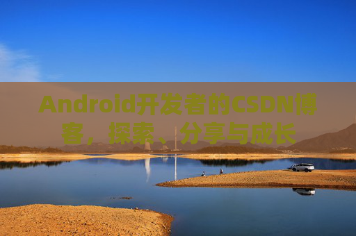 Android开发者的CSDN博客,探索、分享与成长